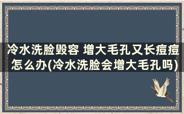 冷水洗脸毁容 增大毛孔又长痘痘怎么办(冷水洗脸会增大毛孔吗)